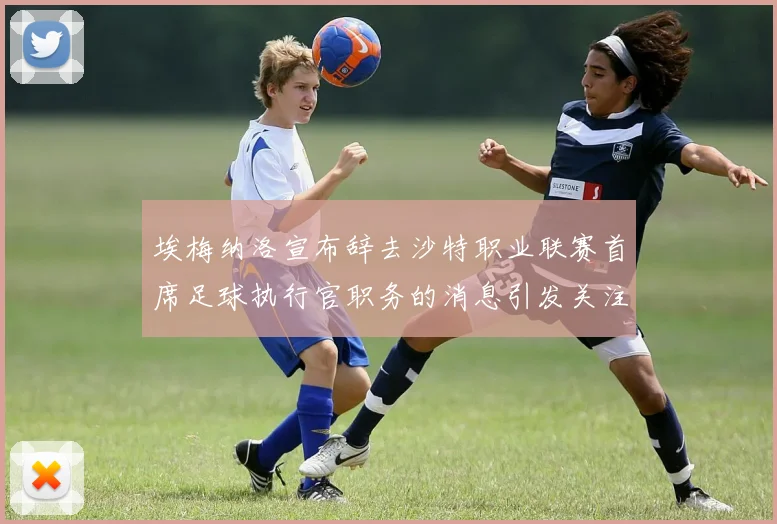 埃梅纳洛宣布辞去沙特职业联赛首席足球执行官职务的消息引发关注