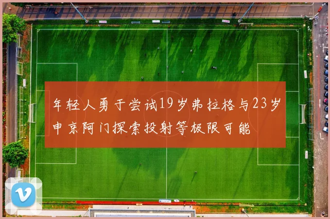 年轻人勇于尝试19岁弗拉格与23岁申京阿门探索投射等极限可能