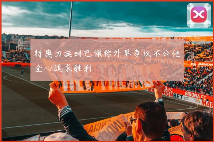 特奥力挺姆巴佩称外界争议不公他全心追求胜利