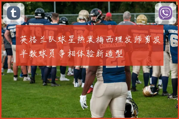 英格兰队球星热衷梅西理发师剪发半数球员争相体验新造型