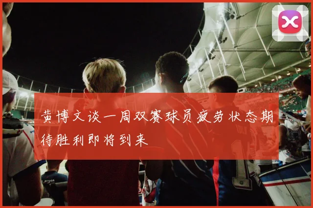 黄博文谈一周双赛球员疲劳状态期待胜利即将到来
