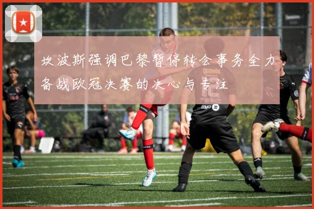坎波斯强调巴黎暂停转会事务全力备战欧冠决赛的决心与专注