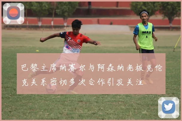巴黎主席纳赛尔与阿森纳老板克伦克关系密切多次合作引发关注