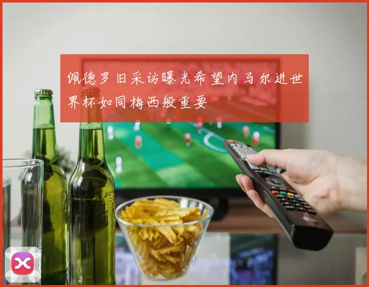 佩德罗旧采访曝光希望内马尔进世界杯如同梅西般重要