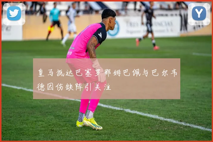 皇马抵达巴塞罗那姆巴佩与巴尔韦德因伤缺阵引关注