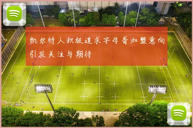 凯尔特人积极追求字母哥加盟意向引发关注与期待